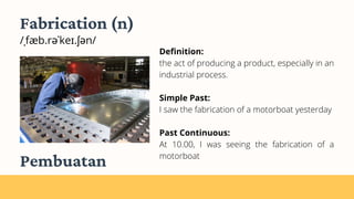 Fabrication (n)
/ˌfæb.rəˈkeɪ.ʃən/
Definition:
the act of producing a product, especially in an
industrial process.
Simple Past:
I saw the fabrication of a motorboat yesterday
Past Continuous:
At 10.00, I was seeing the fabrication of a
motorboat
Pembuatan
 