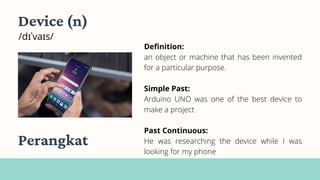 Device (n)
/dɪˈvaɪs/
Definition:
an object or machine that has been invented
for a particular purpose.
Simple Past:
Arduino UNO was one of the best device to
make a project
Past Continuous:
He was researching the device while I was
looking for my phone
Perangkat
 