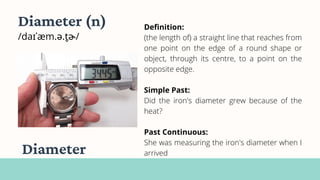 Definition:
(the length of) a straight line that reaches from
one point on the edge of a round shape or
object, through its centre, to a point on the
opposite edge.
Simple Past:
Did the iron's diameter grew because of the
heat?
Past Continuous:
She was measuring the iron's diameter when I
arrived
Diameter (n)
/daɪˈæm.ə.t̬ɚ/
Diameter
 