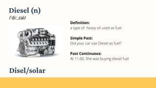 Diesel (n)
/ˈdiː.zəl/
Definition:
a type of heavy oil used as fuel
Simple Past:
Did your car use Diesel as fuel?
Past Continuous:
At 11.00, She was buying diesel fuel
Disel/solar
 