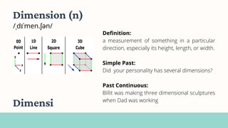 Dimension (n)
/ˌdɪˈmen.ʃən/
Definition:
a measurement of something in a particular
direction, especially its height, length, or width.
Simple Past:
Did your personality has several dimensions?
Past Continuous:
Billit was making three dimensional sculptures
when Dad was working
Dimensi
 