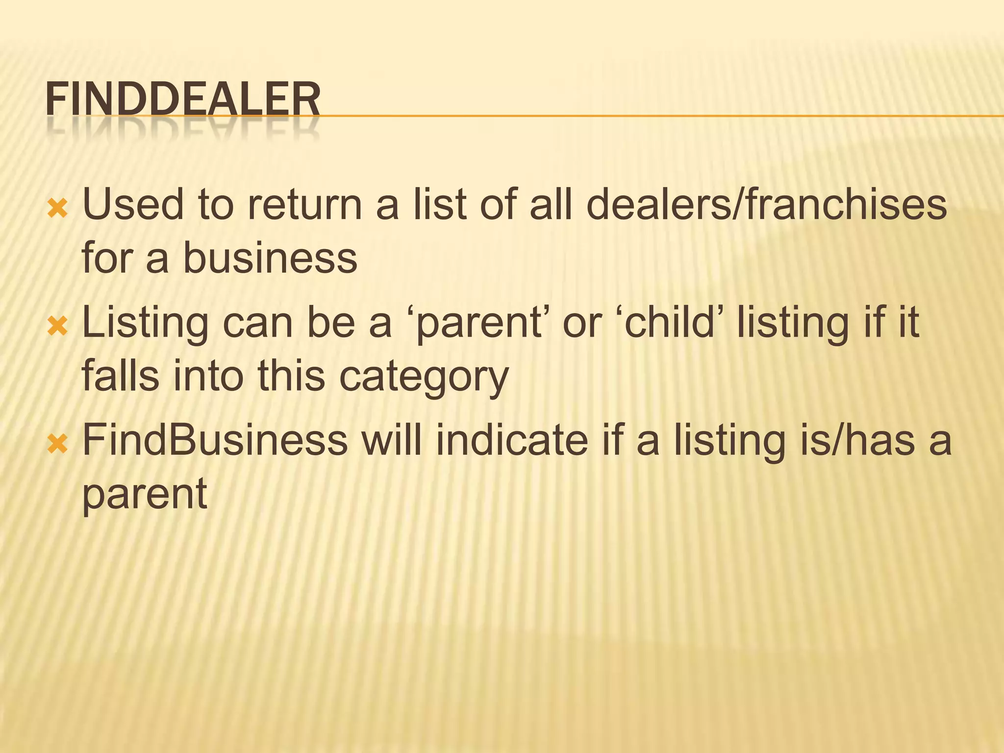 FinddealerUsed to return a list of all dealers/franchises for a businessListing can be a ‘parent’ or ‘child’ listing if it falls into this categoryFindBusiness will indicate if a listing is/has a parent
