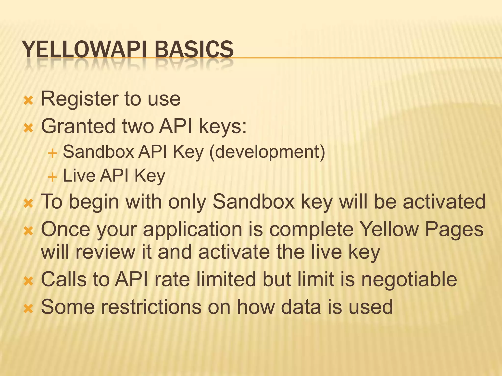 YellowAPI BasicsRegister to useGranted two API keys:Sandbox API Key (development)Live API KeyTo begin with only Sandbox key will be activatedOnce your application is complete Yellow Pages will review it and activate the live keyCalls to API rate limited but limit is negotiableSome restrictions on how data is used