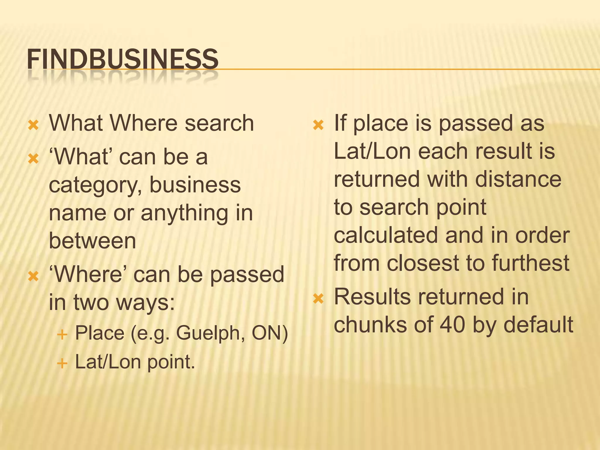 FindbusinessWhat Where search‘What’ can be a category, business name or anything in between‘Where’ can be passed in two ways:Place (e.g. Guelph, ON)Lat/Lon point. If place is passed as Lat/Lon each result is returned with distance to search point calculated and in order from closest to furthestResults returned in chunks of 40 by default
