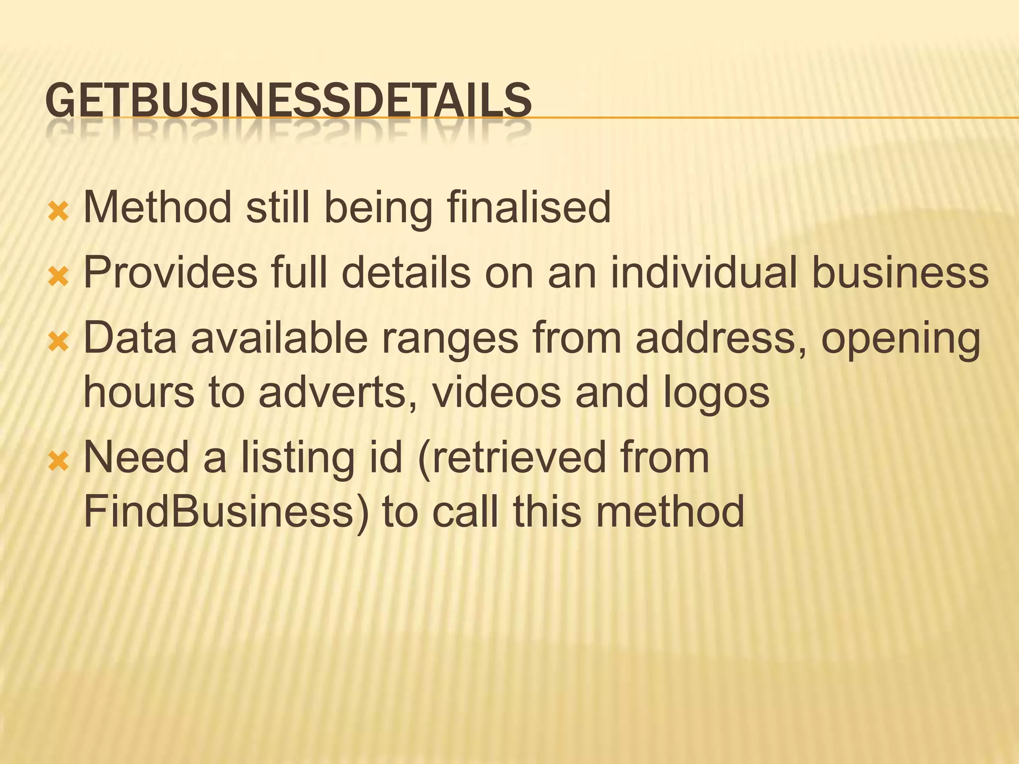 GetBusinessdetailsMethod still being finalisedProvides full details on an individual businessData available ranges from address, opening hours to adverts, videos and logosNeed a listing id (retrieved from FindBusiness) to call this method