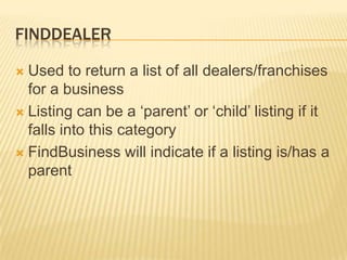 FinddealerUsed to return a list of all dealers/franchises for a businessListing can be a ‘parent’ or ‘child’ listing if it falls into this categoryFindBusiness will indicate if a listing is/has a parent
