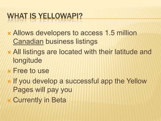 What is YellowAPI?Allows developers to access 1.5 million Canadian business listingsAll listings are located with their latitude and longitudeFree to useIf you develop a successful app the Yellow Pages will pay youCurrently in Beta