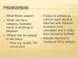 FindbusinessWhat Where search‘What’ can be a category, business name or anything in between‘Where’ can be passed in two ways:Place (e.g. Guelph, ON)Lat/Lon point. If place is passed as Lat/Lon each result is returned with distance to search point calculated and in order from closest to furthestResults returned in chunks of 40 by default