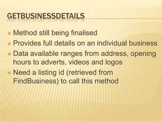 GetBusinessdetailsMethod still being finalisedProvides full details on an individual businessData available ranges from address, opening hours to adverts, videos and logosNeed a listing id (retrieved from FindBusiness) to call this method