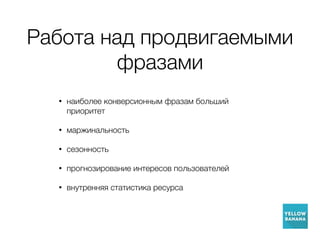 Работа над продвигаемыми
фразами
• наиболее конверсионным фразам больший
приоритет
• маржинальность
• сезонность
• прогнозирование интересов пользователей
• внутренняя статистика ресурса
 