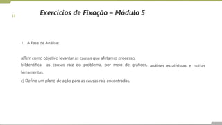 Exercícios de Fixação – Módulo 5
1. A Fase de Análise:
análises estatísticas e outras
a)Tem como objetivo levantar as causas que afetam o processo.
b)Identifica as causas raiz do problema, por meio de gráficos,
ferramentas.
c) Define um plano de ação para as causas raiz encontradas.
 