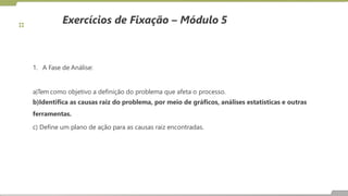 Exercícios de Fixação – Módulo 5
1. A Fase de Análise:
a)Tem como objetivo a definição do problema que afeta o processo.
b)Identifica as causas raiz do problema, por meio de gráficos, análises estatísticas e outras
ferramentas.
c) Define um plano de ação para as causas raiz encontradas.
 
