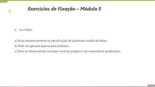 Exercícios de Fixação – Módulo 5
2. Um FMEA :
a) Atuar preventivamente na identificação de potenciais modos de falhas.
b) Pode ser aplicado apenas para produtos.
c) Deve ser desenvolvido na etapa inicial do projeto e não necessita de atualizações.
 