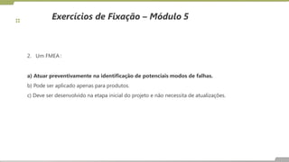 Exercícios de Fixação – Módulo 5
2. Um FMEA :
a) Atuar preventivamente na identificação de potenciais modos de falhas.
b) Pode ser aplicado apenas para produtos.
c) Deve ser desenvolvido na etapa inicial do projeto e não necessita de atualizações.
 