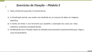 Exercícios de Fixação – Módulo 5
3. Sobre a Análise de Causas Raiz, é incorreto afirmar:
a) A Estratificação permite uma análise mais detalhada de um conjunto de dados em categorias
específicas.
b) O Gráfico de Pareto é uma ferramenta que possibilita a priorização das causas por meios
estatísticos, auxiliando a tomada de decisão.
c) No Método dos Cinco “Porquês” devem ser utilizados necessariamente 5 questionamentos para chegar a
causa raiz do problema.
 