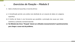 Exercícios de Fixação – Módulo 5
3. Sobre a Análise de Causas Raiz, é incorreto afirmar:
a) A Estratificação permite uma análise mais detalhada de um conjunto de dados em categorias
específicas.
b) O Gráfico de Pareto é uma ferramenta que possibilita a priorização das causas por meios
estatísticos, auxiliando a tomada de decisão.
c) No Método dos Cinco “Porquês” devem ser utilizados necessariamente 5 questionamentos
para chegar a causa raiz do problema.
 