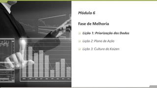 Fase de Melhoria
 Lição 1: Priorização dos Dados
 Lição 2: Plano de Ação
 Lição 3: Cultura do Kaizen
Módulo 6
 