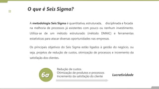 A metodologia Seis Sigma é quantitativa, estruturada, disciplinada e focada
na melhoria de processos já existentes com pouco ou nenhum investimento.
Utiliza-se de um método estruturado (método DMAIC) e ferramentas
estatísticas para atacar diversas oportunidades nas empresas.
Os principais objetivos do Seis Sigma estão ligados à gestão do negócio, ou
seja, projetos de redução de custos, otimização de processos e incremento da
satisfação dos clientes.
Lucratividade
Redução de custos
Otimização de produtos e processos
Incremento da satisfação do cliente
O que é Seis Sigma?
 