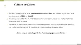 Cultura do Kaizen
 Kaizen é uma atitude de estar constantemente melhorando, em essência significando rodar
continuamente o PDCA ou DMAIC.
 Deve ser parte da filosofia da empresa de desafiar sempre seus processos e melhorar o tempo
todo, com olhos no cliente.
 Deve estar na mentalidade dos colaboradores da empresa em todos os níveis e funções. Para isso
ser efetivo, o trabalho prévio de estabilização e padronização precisa estar sólido.
Kaizen sempre, todo dia, por todos. Mesmo que pequenas melhorias!
 
