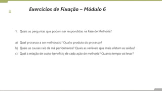 Exercícios de Fixação – Módulo 6
1. Quais as perguntas que podem ser respondidas na Fase de Melhoria?
a) Qual processo a ser melhorado? Qual o produto do processo?
b) Quais as causas raiz da má performance? Quais as variáveis que mais afetam as saídas?
c) Qual a relação de custo-benefício de cada ação de melhoria? Quanto tempo vai levar?
 