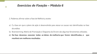 Exercícios de Fixação – Módulo 6
2. Podemos afirmar sobre a Fase de Melhoria, exceto:
a) É a fase em que o plano de ação é desenvolvido para atacar as causas raiz identificadas na fase
de análise.
b) Brainstorming, Matriz de Priorização e Diagrama da Árvore são algumas ferramentas utilizadas.
c) Na fase devemos executar todas as ideias de melhoria que forem identificadas, o que
resultará em melhores resultados.
 