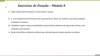 Exercícios de Fixação – Módulo 6
3. Sobre a Matriz de Priorização, é correto afirmar, exceto:
a) É uma importante ferramenta da fase pois prioriza as ideias de melhoria que terão resultados
imediatos na empresa.
b) Facilidade, rapidez e baixa probabilidade em gerar efeitos colaterais são alguns dos critérios mais
utilizados na ferramenta.
c) Ajuda a identificar as ideias de melhoria que realmente geram impacto positivo no projeto.
 