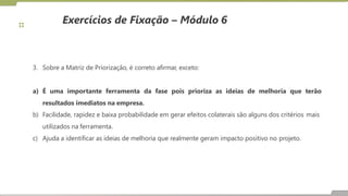 Exercícios de Fixação – Módulo 6
3. Sobre a Matriz de Priorização, é correto afirmar, exceto:
as ideias de melhoria que terão
a) É uma importante ferramenta da fase pois prioriza
resultados imediatos na empresa.
b) Facilidade, rapidez e baixa probabilidade em gerar efeitos colaterais são alguns dos critérios mais
utilizados na ferramenta.
c) Ajuda a identificar as ideias de melhoria que realmente geram impacto positivo no projeto.
 