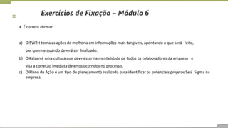 Exercícios de Fixação – Módulo 6
4. É correto afirmar:
a) O 5W2H torna as ações de melhoria em informações mais tangíveis, apontando o que será feito,
por quem e quando deverá ser finalizado.
b) O Kaizen é uma cultura que deve estar na mentalidade de todos os colaboradores da empresa e
visa a correção imediata de erros ocorridos no processo.
c) O Plano de Ação é um tipo de planejamento realizado para identificar os potenciais projetos Seis Sigma na
empresa.
 
