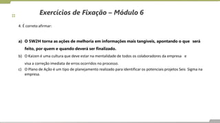 Exercícios de Fixação – Módulo 6
4. É correto afirmar:
a) O 5W2H torna as ações de melhoria em informações mais tangíveis, apontando o que será
feito, por quem e quando deverá ser finalizado.
b) O Kaizen é uma cultura que deve estar na mentalidade de todos os colaboradores da empresa e
visa a correção imediata de erros ocorridos no processo.
c) O Plano de Ação é um tipo de planejamento realizado para identificar os potenciais projetos Seis Sigma na
empresa.
 