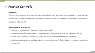 Fase de Controle
Objetivo:
Monitorar os resultados alcançados após a implementação das melhorias, estabelecer controles que
garantam a sustentabilidade dos resultados, definir o “dono do processo” e como será monitorado
processo no dia a dia.
Perguntas de orientação:
 A meta e os resultados financeiros foram alcançados?
 Quais controles foram estabelecidos para garantir a sustentabilidade das melhorias feitas?
 Quem será o “dono do processo” e como ele fará o acompanhamento do processo?
 Será necessário criar ou atualizar padrões e procedimentos? Quem são os envolvidos que serão
treinados?
 