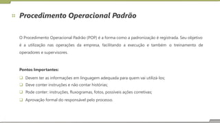 Procedimento Operacional Padrão
O Procedimento Operacional Padrão (POP) é a forma como a padronização é registrada. Seu objetivo
é a utilização nas operações da empresa, facilitando a execução e também
operadores e supervisores.
o treinamento de
Pontos Importantes:
 Devem ter as informações em linguagem adequada para quem vai utilizá-los;
 Deve conter instruções e não contar histórias;
 Pode conter: instruções, fluxogramas, fotos, possíveis ações corretivas;
 Aprovação formal do responsável pelo processo.
 