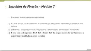 Exercícios de Fixação – Módulo 7
1. É incorreto afirmar sobre a Fase de Controle:
a) É a fase em que são estabelecidos os controles que irão garantir a manutenção dos resultados
obtidos.
Determina a pessoa responsável pelo processo e a forma como o mesmo será monitorado.
b)
c) É uma fase onde apenas o Black Belt e Green
decidir sobre as atitudes a serem tomadas.
Belt do projeto devem ter conhecimento e
14
 