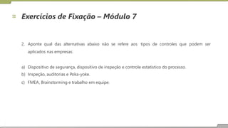 Exercícios de Fixação – Módulo 7
2. Aponte qual das alternativas abaixo não se refere aos
aplicados nas empresas:
tipos de controles que podem ser
a)
b)
c)
Dispositivo de segurança, dispositivo de inspeção e controle estatístico do processo.
Inspeção, auditorias e Poka-yoke.
FMEA, Brainstorming e trabalho em equipe.
15
 