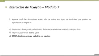 Exercícios de Fixação – Módulo 7
2. Aponte qual das alternativas abaixo não se refere aos
aplicados nas empresas:
tipos de controles que podem ser
a)
b)
c)
Dispositivo de segurança, dispositivo de inspeção e controle estatístico do processo.
Inspeção, auditorias e Poka-yoke.
FMEA, Brainstorming e trabalho em equipe.
16
 
