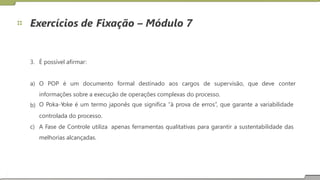 Exercícios de Fixação – Módulo 7
3. É possível afirmar:
a) O POP é um documento formal destinado aos cargos de supervisão, que deve conter
informações sobre a execução de operações complexas do processo.
O Poka-Yoke é um termo japonês que significa “à prova de erros”, que garante a variabilidade
controlada do processo.
b)
c) A Fase de Controle utiliza
melhorias alcançadas.
apenas ferramentas qualitativas para garantir a sustentabilidade das
17
 