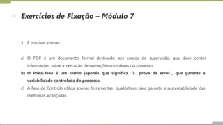Exercícios de Fixação – Módulo 7
3. É possível afirmar:
a) O POP é um documento formal destinado aos cargos de supervisão, que deve conter
informações sobre a execução de operações complexas do processo.
b) O Poka-Yoke é um termo japonês que significa “à
variabilidade controlada do processo.
prova de erros”, que garante a
c) A Fase de Controle utiliza apenas ferramentas
melhorias alcançadas.
qualitativas para garantir a sustentabilidade das
18
 