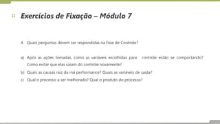 Exercícios de Fixação – Módulo 7
4. Quais perguntas devem ser respondidas na Fase de Controle?
a) Após as ações tomadas, como as variáveis escolhidas para
Como evitar que elas saiam do controle novamente?
Quais as causas raiz da má performance? Quais as variáveis de
controle estão se comportando?
b)
c)
saída?
Qual o processo a ser melhorado? Qual o produto do processo?
19
 
