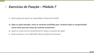Exercícios de Fixação – Módulo 7
4. Quais perguntas devem ser respondidas na Fase de Controle?
a) Após as ações tomadas, como as variáveis escolhidas para
Como evitar que elas saiam do controle novamente?
Quais as causas raiz da má performance? Quais as variáveis de
controle estão se comportando?
b)
c)
saída?
Qual o processo a ser melhorado? Qual o produto do processo?
20
 