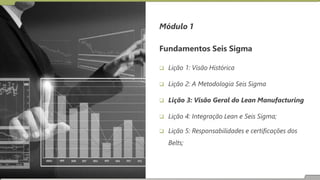 Fundamentos Seis Sigma
 Lição 1: Visão Histórica
 Lição 2: A Metodologia Seis Sigma
 Lição 3: Visão Geral do Lean Manufacturing
 Lição 4: Integração Lean e Seis Sigma;
 Lição 5: Responsabilidades e certificações dos
Belts;
Módulo 1
 