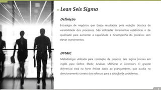 Definição
Estratégia de negócios que busca resultados pela redução drástica da
variabilidade dos processos. São utilizadas ferramentas estatísticas e de
qualidade para aumentar a capacidade e desempenho do processo sem
elevar investimentos.
DMAIC
Metodologia utilizada para condução de projetos Seis Sigma (iniciais em
inglês para Definir, Medir, Analisar, Melhorar e Controlar). O grande
diferencial está na forte ênfase dado ao planejamento, que auxilia no
direcionamento correto dos esforços para a solução de problemas.
Lean Seis Sigma
2
 