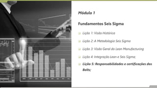 Fundamentos Seis Sigma
 Lição 1: Visão Histórica
 Lição 2: A Metodologia Seis Sigma
 Lição 3: Visão Geral do Lean Manufacturing
 Lição 4: Integração Lean e Seis Sigma;
 Lição 5: Responsabilidades e certificações dos
Belts;
Módulo 1
 