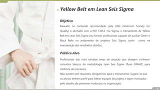 Objetivo
Baseado no conteúdo recomendado pela ASQ (American Society for
Quality) e alinhado com a ISO 13053 -Six Sigma, o treinamento de Yellow
Belt em Lean Seis Sigma visa formar profissionais capazes de auxiliar Green e
Black Belts no andamento de projetos Seis Sigma, assim como na
manutenção dos resultados obtidos.
Público Alvo
Profissionais das mais variadas áreas de atuação que desejem conhecer
conceitos básicos da metodologia Lean Seis Sigma (fluxo DMAIC) para
melhoria de processos.
Não existem pré-requisitos obrigatórios para o treinamento. Sugere-se que
os alunos tenham perfil para liderar equipes de projeto e sejam motivados
pelo desafio de promover mudanças na organização.
Yellow Belt em Lean Seis Sigma
3
 