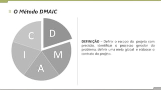 O Método DMAIC
D
C DEFINIÇÃO – Definir o escopo do projeto com
precisão, identificar o processo gerador do
problema, definir uma meta global
contrato do projeto.
e elaborar o
I M
A
 