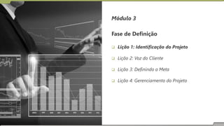 Módulo 3
Fase de Definição
 Lição 1: Identificação do Projeto
 Lição 2: Voz do Cliente
 Lição 3: Definindo a Meta
 Lição 4: Gerenciamento do Projeto
 