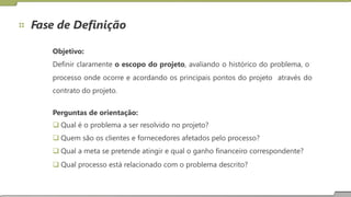 Fase de Definição
Objetivo:
Definir claramente o escopo do projeto, avaliando o histórico do problema, o
processo onde ocorre e acordando os principais pontos do projeto
contrato do projeto.
através do
Perguntas de orientação:
 Qual é o problema a ser resolvido no projeto?
 Quem são os clientes e fornecedores afetados pelo processo?
 Qual a meta se pretende atingir e qual o ganho financeiro correspondente?
 Qual processo está relacionado com o problema descrito?
 