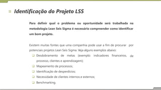 Identificação do Projeto LSS
Para definir qual o problema ou oportunidade será trabalhada na
metodologia Lean Seis Sigma é necessário compreender como identificar
um bom projeto.
Existem muitas fontes que uma companhia pode usar a fim de procurar
potenciais projetos Lean Seis Sigma. Veja alguns exemplos abaixo:
 Desdobramento de metas (exemplo: indicadores financeiros,
processo, clientes e aprendizagem);
 Mapeamento de processos;
 Identificação de desperdícios;
 Necessidade de clientes internos e externos;
 Benchmarking.
por
de
 