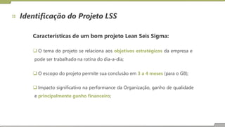 Identificação do Projeto LSS
Características de um bom projeto Lean Seis Sigma:
 O tema do projeto se relaciona aos objetivos estratégicos da empresa e
pode ser trabalhado na rotina do dia-a-dia;
 O escopo do projeto permite sua conclusão em 3 a 4 meses (para o GB);
 Impacto significativo na performance da Organização, ganho de qualidade
e principalmente ganho financeiro;
 
