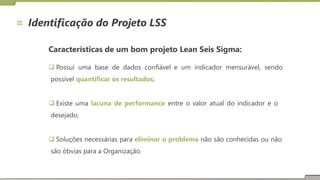 Identificação do Projeto LSS
Características de um bom projeto Lean Seis Sigma:
 Possui uma base de dados confiável e um indicador mensurável, sendo
possível quantificar os resultados;
 Existe uma lacuna de performance entre o valor atual do indicador e o
desejado;
 Soluções necessárias para eliminar o problema não são conhecidas ou não
são óbvias para a Organização.
 