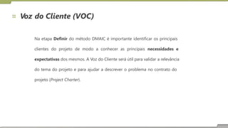 Voz do Cliente (VOC)
Na etapa Definir do método DMAIC é importante identificar os principais
clientes do projeto de modo a conhecer as principais necessidades e
expectativas dos mesmos. A Voz do Cliente será útil para validar a relevância
do tema do projeto e para ajudar a descrever o problema no contrato do
projeto (Project Charter).
 