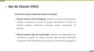 Voz do Cliente (VOC)
Existem dois tipos principais de clientes do projeto:
 Clientes internos (Voz do Negócio): indivíduos ou áreas da empresa que
recebem o produto ou serviço em estágio intermediário ou como um
produto acabado.
processo.
Geralmente conseguem avaliar características do
 Clientes externos (Voz do Consumidor): indivíduos ou organizações que
consomem o produto ou serviço oferecido pela empresa. Geralmente
conseguem avaliar características do produto ou serviço pelo qual pagaram.
 